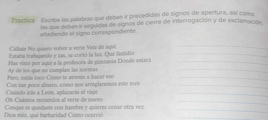 Practica Escribe las palabras que deban ir precedidas de sígnos de apertura, así como 
las que deban ir seguidas de signos de cierre de interrogación y de exclamación, 
añadiendo el signo correspondiente. 
Cállate No quiero volver a verte Vete de aquí_ 
Estaba trabajando y zas, se cortó la luz. Qué fastidio_ 
Has visto por aquí a la profesora de gimnasia Dónde estará_ 
Ay de los que no cumplan las normas 
_ 
Pero, estás loco Cómo te atreves a hacer eso_ 
Con tan poco dinero, cómo nos arreglaremos este mes_ 
Cuándo irás a León, aplazarás el viaje 
_ 
Oh Cuántos recuerdos al verte de nuevo 
_ 
Conque te quedaste con hambre y quieres cenar otra vez 
_ 
Dios mío, qué barbaridad Cômo ocurrió 
_