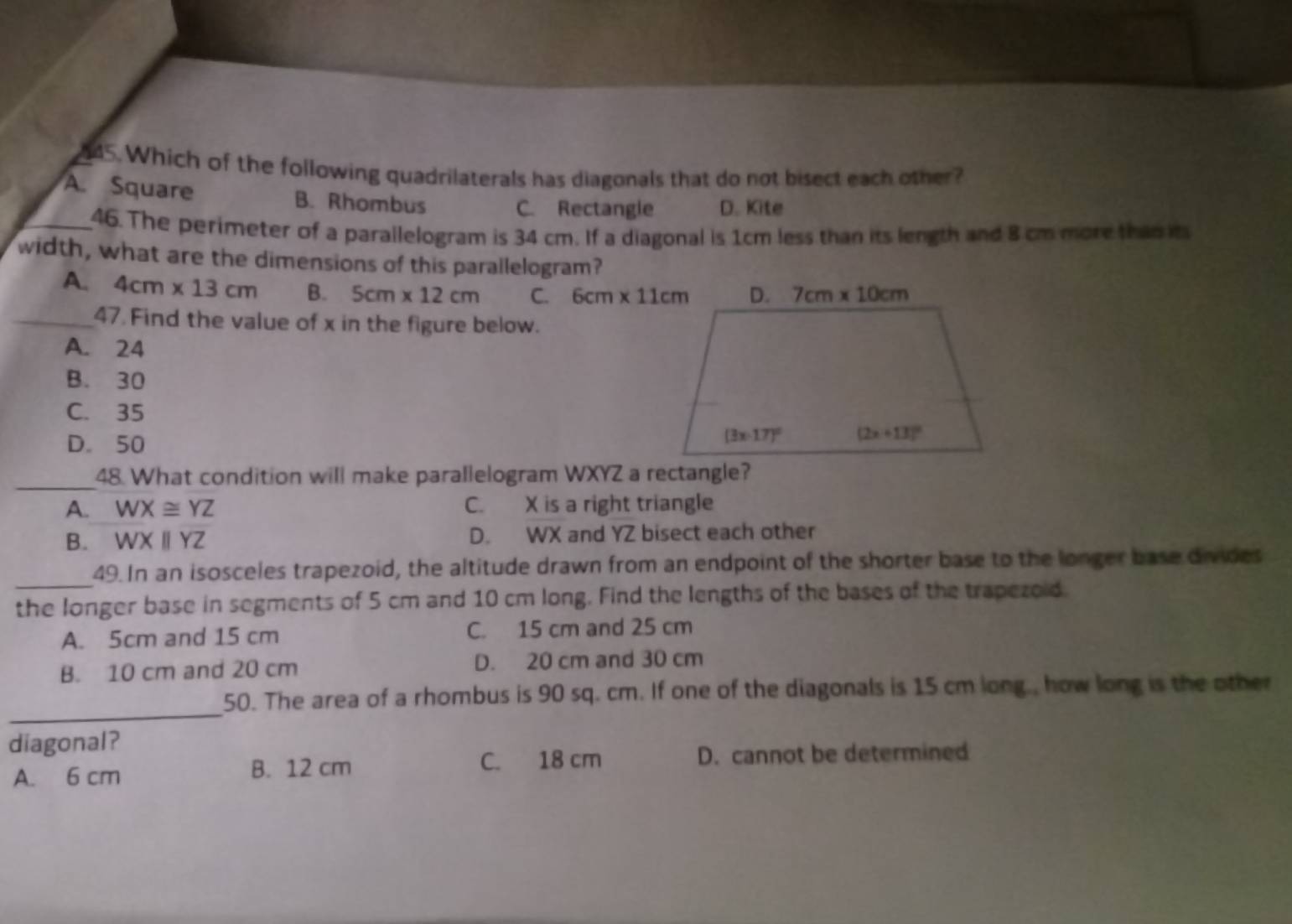 Which of the following quadrilaterals has diagonals that do not bisect each other?
A. Square B. Rhombus
C. Rectangle D. Kite
_46. The perimeter of a parallelogram is 34 cm. If a diagonal is 1cm less than its length and 8 cm more than it
width, what are the dimensions of this parallelogram?
A. 4cm* 13cm B. 5cm* 12cm C. 6cm* 11cm
_47. Find the value of x in the figure below.
A. 24
B. 30
C. 35
D. 50
_48. What condition will make parallelogram WXYZ a rectangle?
A. WX≌ YZ C. X is a right triangle
B. WXparallel YZ D. WX and YZ bisect each other
_49. In an isosceles trapezoid, the altitude drawn from an endpoint of the shorter base to the longer base divides
the longer base in segments of 5 cm and 10 cm long. Find the lengths of the bases of the trapezoid.
A. 5cm and 15 cm C. 15 cm and 25 cm
B. 10 cm and 20 cm D. 20 cm and 30 cm
_
50. The area of a rhombus is 90 sq. cm. If one of the diagonals is 15 cm long., how long is the other
diagonal?
A. 6 cm
B. 12 cm C. 18 cm D. cannot be determined