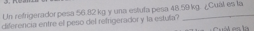 Un refrigerador pesa 56.82 kg y una estufa pesa 48.59 kg. ¿Cuál es la 
diferencia entre el peso del refrigerador y la estufa? 
Cuál es la