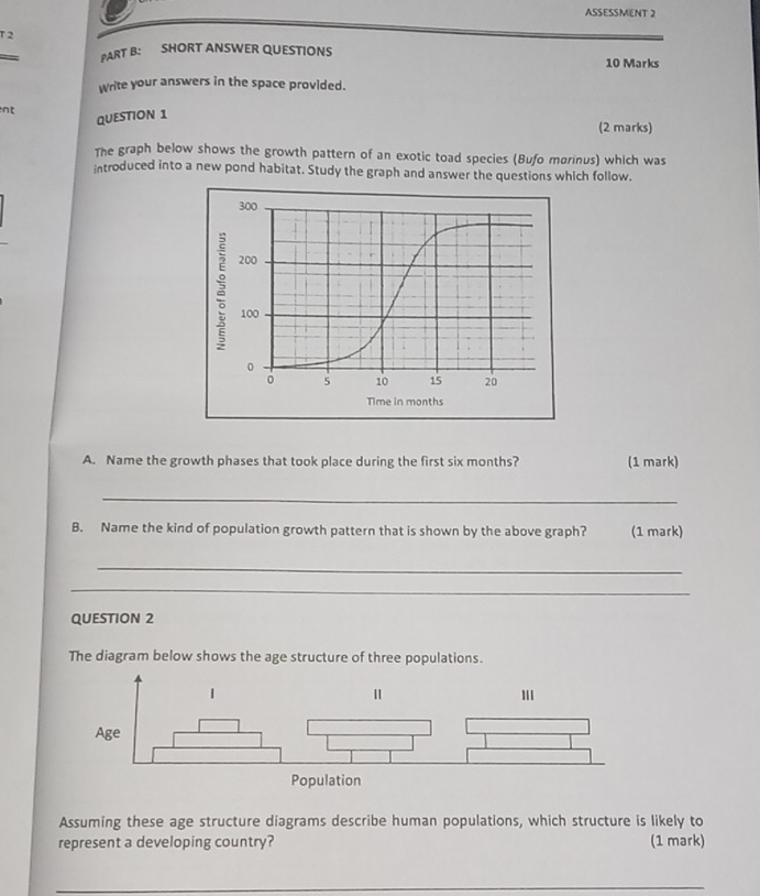 ASSESSMENT 2 
T 2 
PART B: SHORT ANSWER QUESTIONS 10 Marks 
Write your answers in the space provided. 
nt 
QUESTION 1 
(2 marks) 
The graph below shows the growth pattern of an exotic toad species (Bufo marinus) which was 
introduced into a new pond habitat. Study the graph and answer the questions which follow. 
Time in months
A. Name the growth phases that took place during the first six months? (1 mark) 
_ 
B. Name the kind of population growth pattern that is shown by the above graph? (1 mark) 
_ 
_ 
QUESTION 2 
The diagram below shows the age structure of three populations. 
Assuming these age structure diagrams describe human populations, which structure is likely to 
represent a developing country? (1 mark) 
_