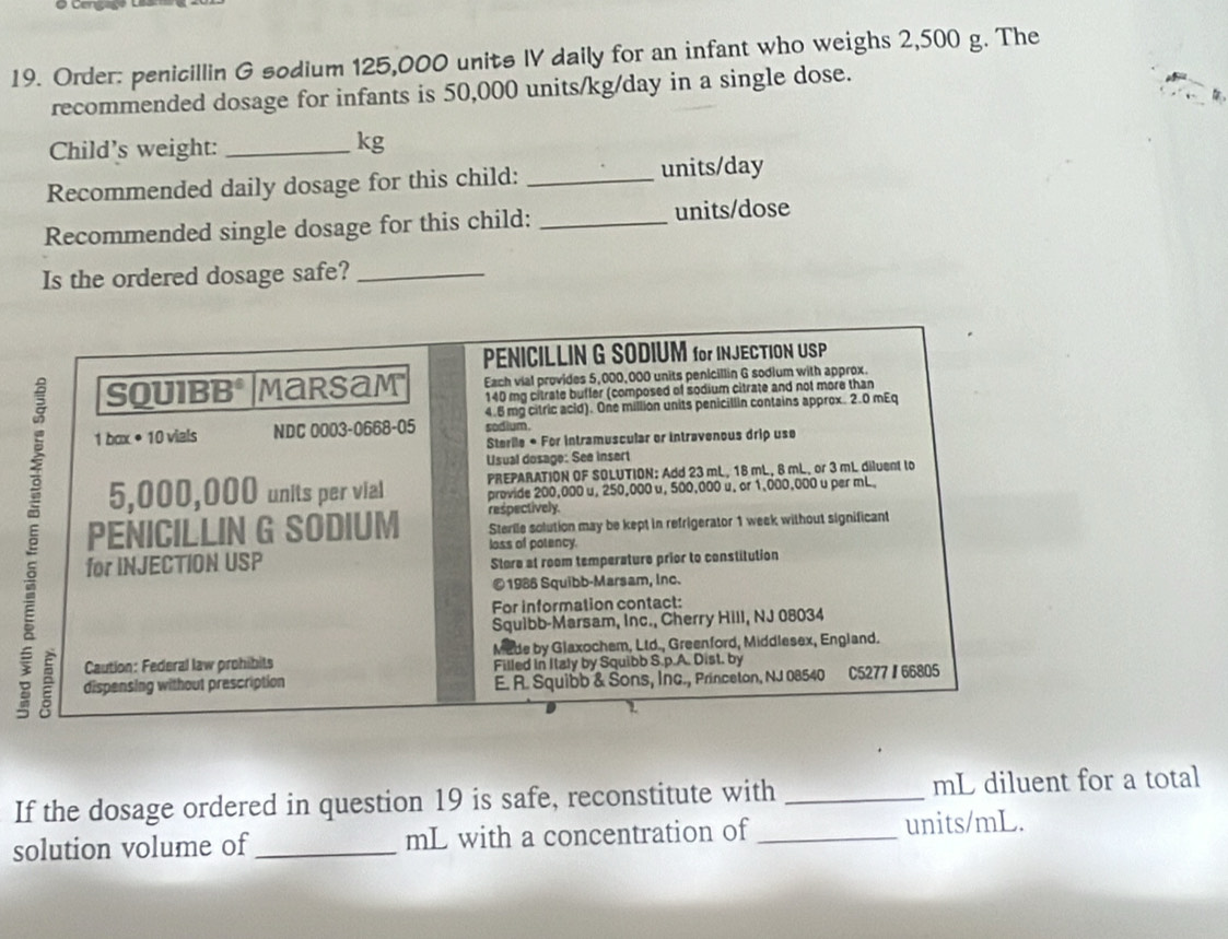 Order: penicillin G sodium 125,000 units IV daily for an infant who weighs 2,500 g. The 
recommended dosage for infants is 50,000 units/kg/day in a single dose. 
Child's weight:_
kg
Recommended daily dosage for this child: _units/day 
Recommended single dosage for this child: _units/dose 
Is the ordered dosage safe?_ 
PENICILLIN G SODIUM for INJECTION USP 
Each vial provides 5,000,000 units penicillin G sodium with approx. 
SQUIBB° Marsam 140 mg citrate buffer (composed of sodium citrate and not more than
4.6 mg citric acid). One million units penicillin contains approx. 2.0 mEq
1 box • 10 viels NDC 0003-0668-05 sodium. 
Sterile * For intramuscular or intravenous drip use 
Usual dosage: See insert 
PREPARATION OF SOLUTION: Add 23 mL, 18 mL, 8 mL, or 3 mL diluent to 
PENICILLIN G SODIUM respectively. Sterile solution may be kept in refrigerator 1 week without significant
5,000,000 units per vial provide 200,000 u, 250,000 u, 500,000 u, or 1,000,000 u per mL. 
loss of potency. 
for INJECTION USP Store at room temperature prior to constitution 
© 1986 Squibb-Marsam, Inc. 
For information contact: 
Squibb-Marsam, Inc., Cherry Hill, NJ 08034 
Caution: Federal law prohibits Mede by Glaxochem, Ltd., Greenford, Middlesex, England. 
Filled in Italy by Squibb S.p.A. Dist. by 
dispensing without prescription E. R. Squibb & Sons, Inc., Princeton, NJ 08540 C5277 / 66805 
If the dosage ordered in question 19 is safe, reconstitute with _mL diluent for a total 
solution volume of_ mL with a concentration of _ units/mL.