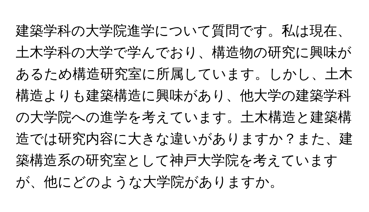 建築学科の大学院進学について質問です。私は現在、土木学科の大学で学んでおり、構造物の研究に興味があるため構造研究室に所属しています。しかし、土木構造よりも建築構造に興味があり、他大学の建築学科の大学院への進学を考えています。土木構造と建築構造では研究内容に大きな違いがありますか？また、建築構造系の研究室として神戸大学院を考えていますが、他にどのような大学院がありますか。