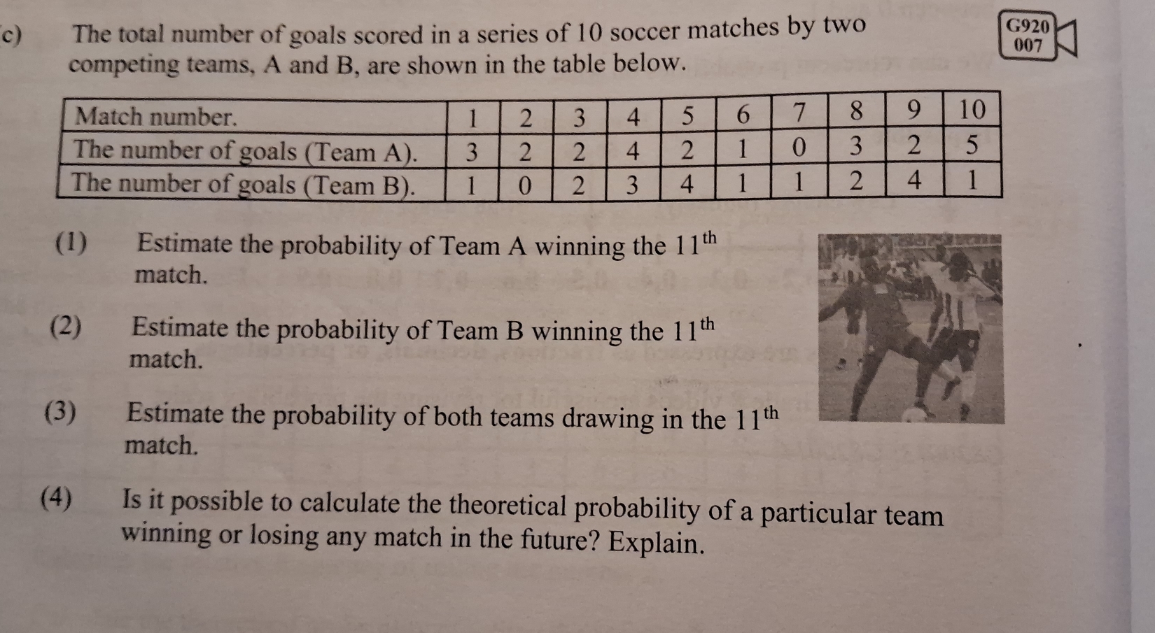 G920 
c) The total number of goals scored in a series of 10 soccer matches by two 007
competing teams, A and B, are shown in the table below. 
(1) Estimate the probability of Team A winning the 11^(th)
match. 
(2) Estimate the probability of Team B winning the 11^(th)
match. 
(3) Estimate the probability of both teams drawing in the 11^(th)
match. 
(4) Is it possible to calculate the theoretical probability of a particular team 
winning or losing any match in the future? Explain.