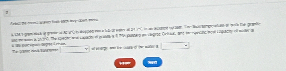 Select the correct answer from each drop-down menn 
A 125.1 gramblock of granie at 92.6°C is dropped into a tub of water at 24.7°C in an isolated system. The final temperature of both the granite 
and the water is 51.9°C. The specific heal capacity of granite is 0.795 joules (gram degree Celsius, and the specific heal capacity of water is
4. 186 joules gram degree Ceísios 
The granite block transferred □ v of energy, and the mass of the water is □ 
Ruset Next