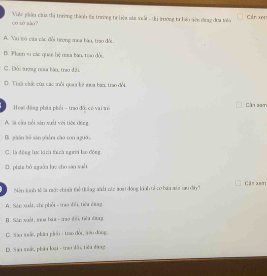 Việc phân chia thị trường thành thị trường tư liệu sản xuất - thị trường tư liệu tiêu dùng dựa trên Cản xen
cơ sở não?
A. Vai trò của các đổi tượng mua bán, trao đổi.
B. Phạm vi các quan hệ mua bán, trao đổi.
C. Đổi tượng mua bản, trao đổi.
D. Tinh chất của các mồi quan hệ mua bản, trao đổi.
Hoạt động phân phối - trao đổi có vai trò Cần xem
A. là cầu nổi sản xuất với tiêu dùng.
B. phân bổ sản phẩm cho con người.
C. là động lực kích thích người lao động.
D. phân bố nguồn lực cho sản xuất.
Cần xem
Nền kinh tể là một chính thể thống nhất các hoạt động kinh tế cơ bản nào sau đây?
A. Sân xuất, chi phối - trao đổi, tiêu dùng.
B. Sân xuất, mua bán - trao đổi, tiêu dùng.
C. Sản xuất, phân phối - trao đổi, tiêu dùng.
D. Sản xuất, phân loại - trao đổi, tiêu dùng.