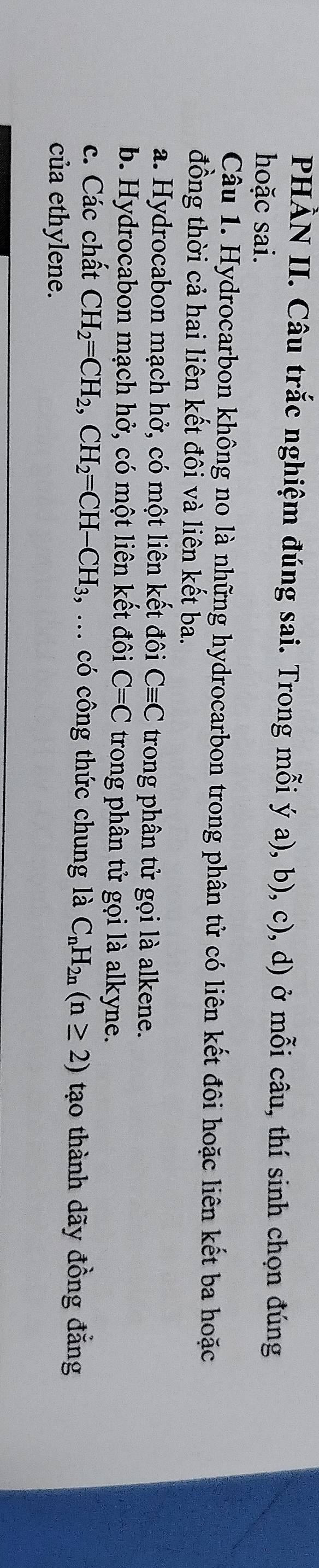 PHÀN II. Câu trắc nghiệm đúng sai. Trong mỗi ý a), b), c), d) ở mỗi câu, thí sinh chọn đúng
hoặc sai.
Câu 1. Hydrocarbon không no là những hydrocarbon trong phân tử có liên kết đôi hoặc liên kết ba hoặc
đồng thời cả hai liên kết đôi và liên kết ba.
a. Hydrocabon mạch hở, có một liên kết đôi Cequiv C trong phân tử gọi là alkene.
b. Hydrocabon mạch hở, có một liên kết đôi C=C trong phân tử gọi là alkyne.
c. Các chất CH_2=CH_2, CH_2=CH-CH_3, , ... có công thức chung là C_nH_2n(n≥ 2) tạo thành dãy đồng đẳng
của ethylene.