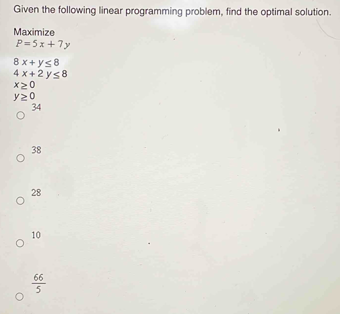 Given the following linear programming problem, find the optimal solution.
Maximize
P=5x+7y
8x+y≤ 8
4x+2y≤ 8
x≥ 0
y≥ 0
34
38
28
10
 66/5 