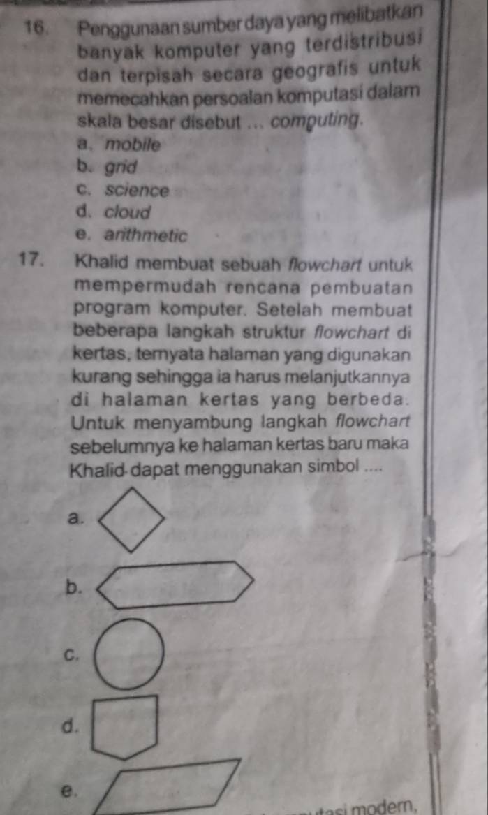 Penggunaan sumber daya yang melibatkan
banyak komputer yang terdistribusi
dan terpisah secara geografis untuk
memecahkan persoalan komputasi dalam
skala besar disebut ... computing.
a、 mobile
b. grid
c. science
d. cloud
e. arithmetic
17. Khalid membuat sebuah flowchart untuk
mempermudah rençana pembuatan
program komputer. Setelah membuat
beberapa langkah struktur flowchart di
kertas, ternyata halaman yang digunakan
kurang sehingga ia harus melanjutkannya
di halaman kertas yang berbeda.
Untuk menyambung langkah flowchart
sebelumnya ke halaman kertas baru maka
Khalid dapat menggunakan simbol ....
a.
b.
C.
d.
e.
i dern.