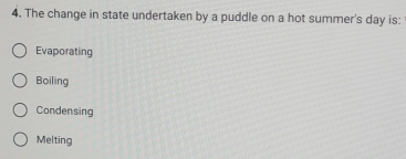 The change in state undertaken by a puddle on a hot summer's day is:
Evaporating
Boiling
Condensing
Melting