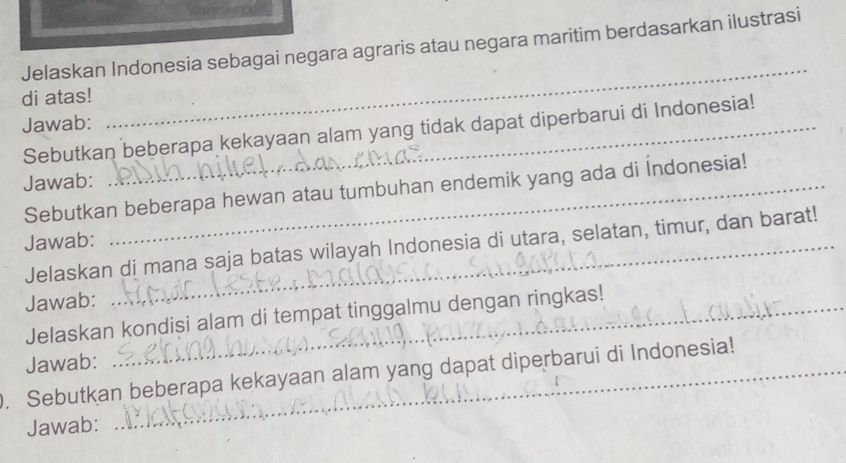 Jelaskan Indonesia sebagai negara agraris atau negara maritim berdasarkan ilustrasi 
di atas! 
_ 
Jawab:_ 
Sebutkan beberapa kekayaan alam yang tidak dapat diperbarui di Indonesia! 
Jawab:_ 
Sebutkan beberapa hewan atau tumbuhan endemik yang ada di İndonesia! 
Jawab:_ 
Jelaskan di mana saja batas wilayah Indonesia di utara, selatan, timur, dan barat! 
Jawab:_ 
Jelaskan kondisi alam di tempat tinggalmu dengan ringkas! 
Jawab: 
. Sebutkan beberapa kekayaan alam yang dapat diperbarui di Indonesia! 
Jawab: