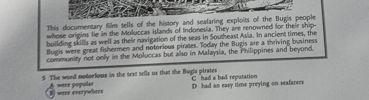 This documentary film tells of the history and seafaring exploits of the Bugis people
whose origins lie in the Moluccas islands of Indonesia. They are renowned for their ship-
building skills as well as their navigation of the seas in Southeast Asia. In ancient times, the
Bugis were great fishermen and notorious pirates. Today the Bugis are a thriving business
community not only in the Moluccas but also in Malaysia, the Philippines and beyond.
5 The word notorious in the text tells us that the Bugis pirates
A were popular C had a bad reputation
Bwere everywhere D had an easy time preying on seafarers