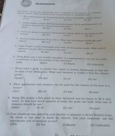 Assessment
Directions: Chouse the appropriate unit of messure to be used for the following
objects' volume. Write the letter of the correct answer on a separate sheet
1. What appropriate unit of messure can be used in measuring a cellular phone? (D) deev°
(A) cm² 8) 11° C mears^2
2. Archie bought a pocket WIFI for his online classes. What unit of messure is fit
to sse to measure the volume of the said item? (B) dzm (C) cm^2 (D) m°
(A)_m=
3. If you are going to measure a documentary stamp, what are you going to use?
(A)m π° (23) dres^2 (C) 101° (D) cm^4
4. Susan's room measures 8 by 3 by 2. What unit of measure would she use?
(A)cm^3 (33) mm^2 (C) dm^2 (D] m^2
5. Argie bought a box of pineapple juice with 12 tetra packs inside. What unit of
measure can be used to measure the box?
(A mm° (B) dm^3 (C) cm^3 (D) m^2
6. Aling Nene eats a bar of milk chocolate. Is it appropriate to use cm^2 as a unit
of measure to find the volume of the chocolate?
(A)No (B)Yes (C) Maybe (D) Undecided
7. Nicko used a globe to present her report in Araling Panlipunan to find the
location of the Philippines. What unit measure is suited to find the volume
globe?
(A) mm^3 (B) dm^3 (C) m^3 (D) cm^2
8. What appropriate unit measure can be used for the volume of the door of a
house?
(A) m^3 (B) cm^3 (C] dm^3 (D) mm^3
9. Mang Nilo makes a fish pond in their backyard and he wants to fill it with
water. To find how much amount of water the pond can hold, what unit of
measure should he use?
(A) dm^3 「 BJ m^3 (C) cm^3 (D) mm^3
10. Your classmate was asked by your teacher to measure a 3* 3* 3 Rubik's Cube.
He chose to use mm^3 to know its volume. Did your classmate use the
appropriate unit of measure or not?
(A)No (B) Yes (C)Maybe (D) Undecided
10