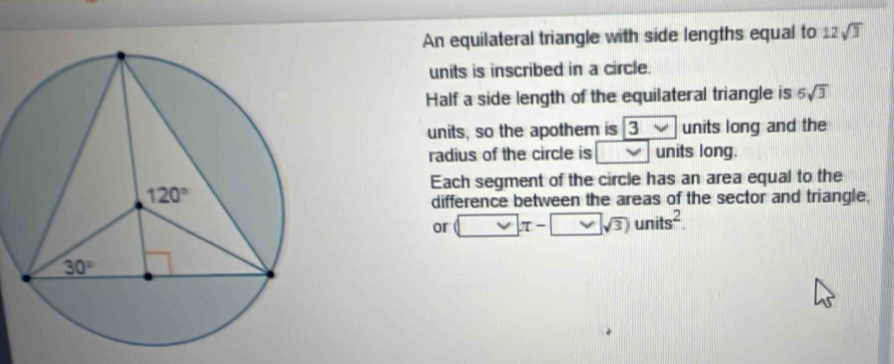 An equilateral triangle with side lengths equal to 12sqrt(3)
units is inscribed in a circle.
Half a side length of the equilateral triangle is 6sqrt(3)
units, so the apothem is 3vee units long and the
radius of the circle is vee units long.
Each segment of the circle has an area equal to the
difference between the areas of the sector and triangle,
or □ π -□ sqrt(3))units^2.