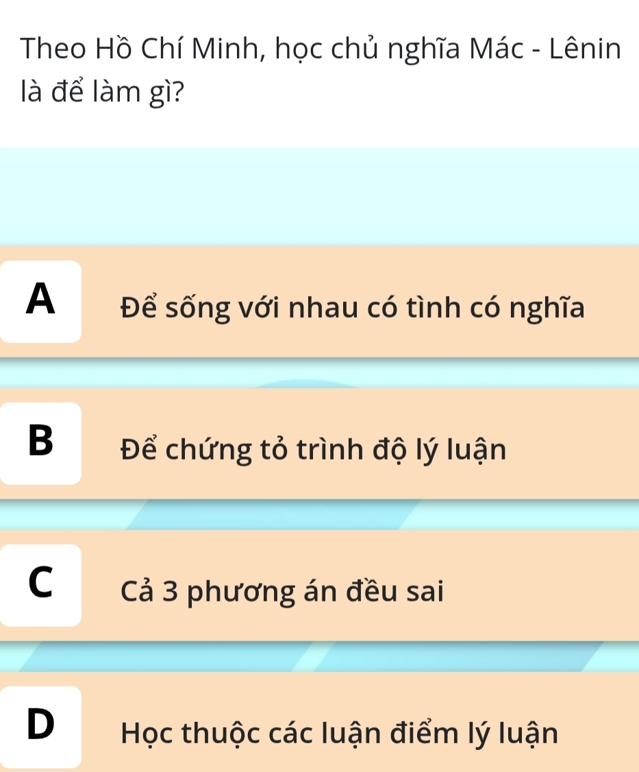 Theo Hồ Chí Minh, học chủ nghĩa Mác - Lênin
là để làm gì?
A Để sống với nhau có tình có nghĩa
B Để chứng tỏ trình độ lý luận
C Cả 3 phương án đều sai
D Học thuộc các luận điểm lý luận