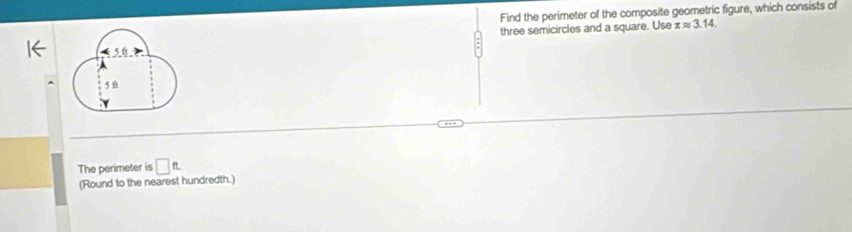 Find the perimeter of the composite geometric figure, which consists of 
three semicircles and a square. Use xapprox 3.14.
50
5 ft
The perimeter is □ ft. 
(Round to the nearest hundredth.)