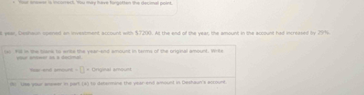 Your snower is incorrect. You may have forgotten the decimal point. 
t year, Deshaun opened an investment account with $7200. At the end of the year, the amount in the account had increased by 29%. 
a) Fill in the blank to write the year -end amount in terms of the original amount. Write 
your snswer as a decimal. 
Year-end amount -[]= Original amount 
() Use your answer in part (a) to determine the year -end amount in Deshaun's account.