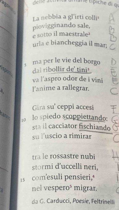 delle atu t ne típiche di qu 
agona 
_ 
La nebbia a gl'irti colli¹ 
_ 
piovigginando sale, 
e sotto il maestrale 
_ 
urla e biancheggia il mar; 
_ 
s ma per le vie del borgo 
spost 
dal ribollir de' tini³ 
va l’aspro odor de i vini 
_a. l’anime a rallegrar. ξ 
Gira su’ ceppi accesi 
hanno 10 lo spiedo scoppiettando: 
sta il cacciator fischiando 
su l’uscio a rimirar 
tra le rossastre nubi 
stormi d’uccelli neri,
15 com’esuli pensieri,‘ 
a nel vespero⁵ migrar. 
_ 
da G. Carducci, Poesie, Feltrinelli