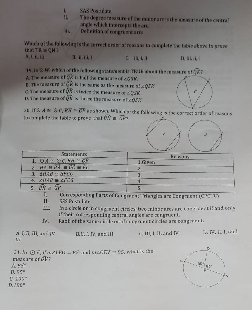 SAS Postulate
ii. . The degree measure of the minor arc is the measure of the central
angle which intercepts the arc.
iii、 Definition of congruent arcs
Which of the following is the correct order of reasons to complete the table above to prove
that TR≌ QN 7
A. i, ii, iii B. ii, iii, 1 C. iii, i, ii D. iii, ii, i
19. In O W, which of the following statement is TRUE about the measure of widehat QK 7
A. The measure of widehat QK is half the measure of ∠ QSK.
B. The measure of widehat QK is the same as the measure of ∠ QSK
C. The measure of widehat QK is twice the measure of ∠ QSK.
D. The measure of widehat QK is thrice the measure of ∠ QSK
20,If A≌ odot C,overline BH≌ overline GF as shown. Which of the following is the correct order of reasons
to complete the table to prove that widehat BH≌ widehat GF ?
. Corresponding Parts of Congruent Triangles are Congruent (CPCTC)
II. SSS Postulate
III. In a circle or in congruent circles, two minor arcs are congruent if and only
if their corresponding central angles are congruent.
IV. Radii of the same circle or of congruent circles are congruent.
A. I, II, III, and IV B.II, I, IV, and III C. III, I, II, and IV D. IV, II, I, and
III
21, In odot E ,if m∠ LEO=85 and m∠ OEV=95 , what is the
measure of widehat OV ?
A. 85°
B. 95°
C. 100°
D. 180°