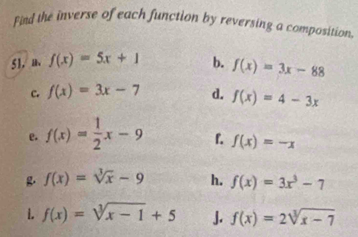 Find the inverse of each function by reversing a composition, 
51， f(x)=5x+1 b. f(x)=3x-88
c. f(x)=3x-7 d. f(x)=4-3x
e. f(x)= 1/2 x-9
f. f(x)=-x
f(x)=sqrt[3](x)-9
h. f(x)=3x^3-7
1. f(x)=sqrt[3](x-1)+5 J. f(x)=2sqrt[3](x-7)