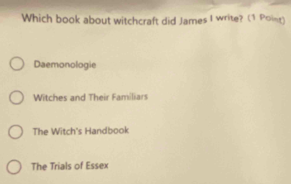 Which book about witchcraft did James I write? (1 Point)
Daemonologie
Witches and Their Familiars
The Witch's Handbook
The Trials of Essex