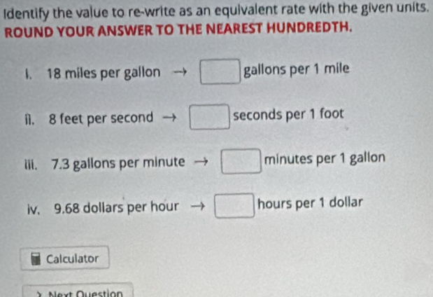 Identify the value to re-write as an equivalent rate with the given units.
ROUND YOUR ANSWER TO THE NEAREST HUNDREDTH.
l. 18 miles per gallon □ gallons per 1 mile
i1. 8 feet per second □ seconds per 1 foot
iii. 7.3 gallons per minute □ minutes per 1 gallon
iv. 9.68 dollars per hour □ hours per 1 dollar
Calculator
X Next Question