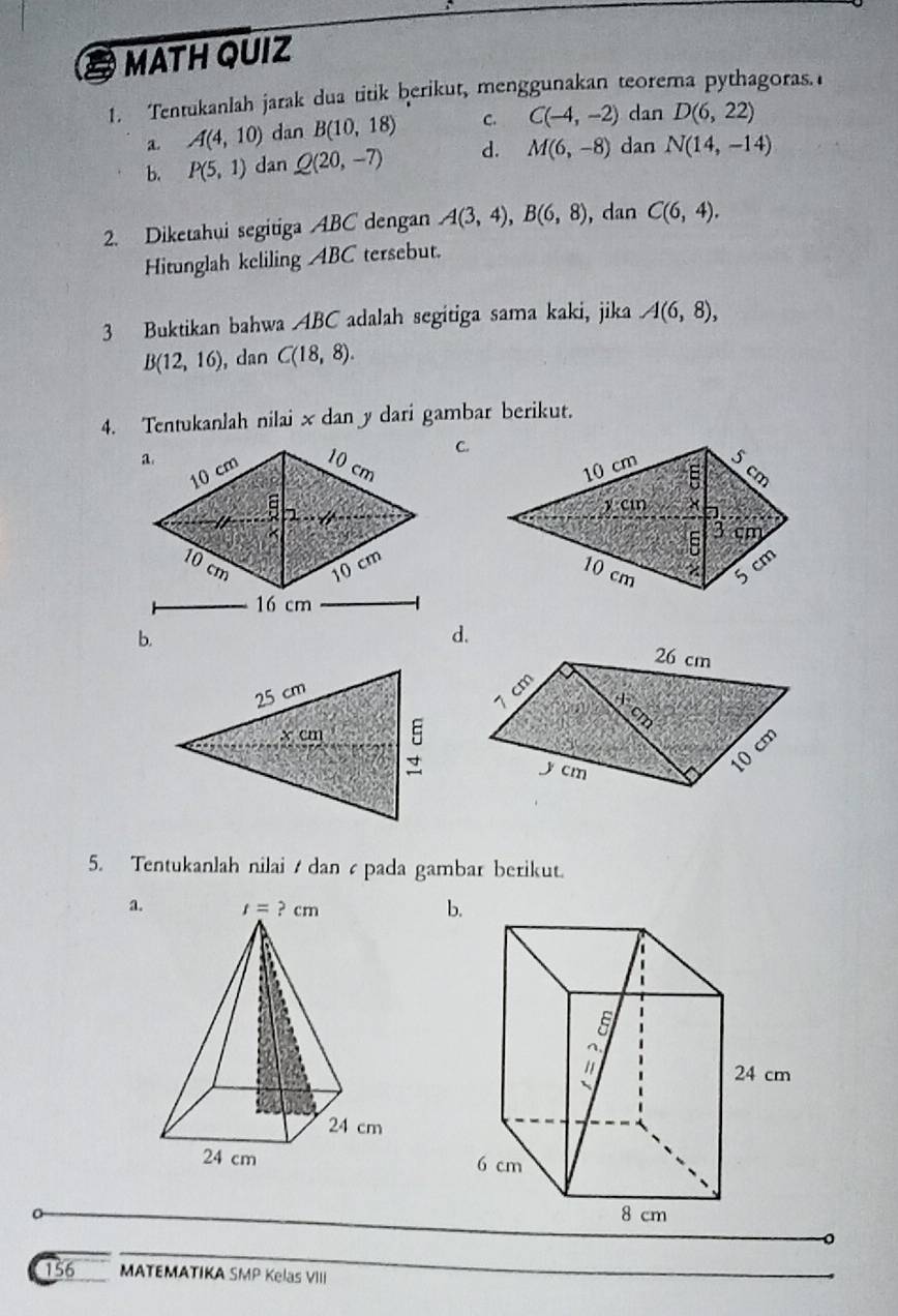 MATH QUIZ
1. Tentukanlah jarak dua titik berikut, menggunakan teorema pythagoras.
a. A(4,10) dan B(10,18) C. C(-4,-2) dan D(6,22)
b. P(5,1) dan Q(20,-7) d. M(6,-8) dan N(14,-14)
2. Diketahui segitiga ABC dengan A(3,4),B(6,8) ,dan C(6,4).
Hitunglah keliling ABC tersebut.
3 Buktikan bahwa ABC adalah segitiga sama kaki, jika A(6,8),
B(12,16) , dan C(18,8).
4. Tentukanlah nilai x dan y dari gambar berikut.
C.
 
16 cm
b.
d.
25 cm
x cm
5. Tentukanlah nilai  dan  pada gambar berikut.
a.b.
。
156 MATEMATIKA SMP Kelas VIII