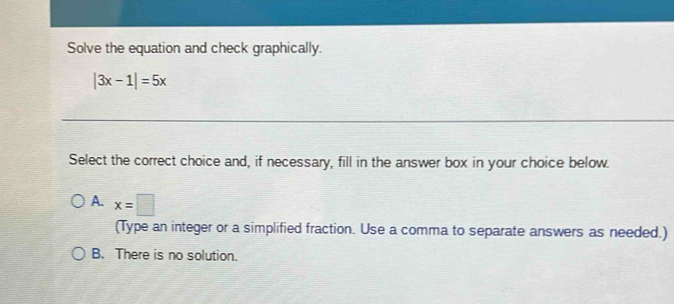 Solve the equation and check graphically.
|3x-1|=5x
Select the correct choice and, if necessary, fill in the answer box in your choice below.
A. x=□
(Type an integer or a simplified fraction. Use a comma to separate answers as needed.)
B. There is no solution.