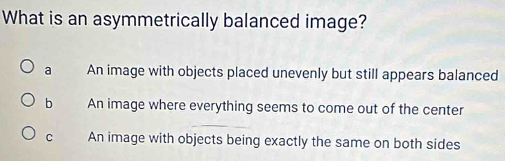 What is an asymmetrically balanced image?
a An image with objects placed unevenly but still appears balanced
b An image where everything seems to come out of the center
C An image with objects being exactly the same on both sides