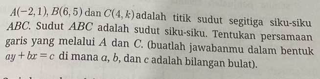 A(-2,1), B(6,5) dan C(4,k) adalah titik sudut segitiga siku-siku
ABC. Sudut ABC adalah sudut siku-siku. Tentukan persamaan 
garis yang melalui A dan C. (buatlah jawabanmu dalam bentuk
ay+bx=c di mana α, b, dan c adalah bilangan bulat).