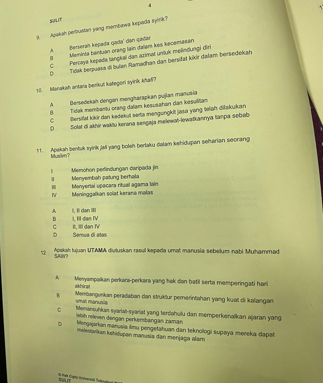 SULIT
9. Apakah perbuatan yang membawa kepada syirik?
A Berserah kepada qada' dan qadar
B Meminta bantuan orang lain dalam kes kecemasan
C Percaya kepada tangkal dan azimat untuk melindungi diri
D Tidak berpuasa di bulan Ramadhan dan bersifat kikir dalam bersedekah
10. Manakah antara berikut kategori syirik khafi?
A Bersedekah dengan mengharapkan pujian manusia
B Tidak membantu orang dalam kesusahan dan kesulitan
C Bersifat kikir dan kedekut serta mengungkit jasa yang telah dilakukan
D Solat di akhir waktu kerana sengaja melewat-lewatkannya tanpa sebab
11. Apakah bentuk syirik jali yang boleh berlaku dalam kehidupan seharian seorang
Muslim?
| Memohon perlindungan daripada jin
Ⅱ Menyembah patung berhala
II Menyertai upacara ritual agama lain
IV Meninggalkan solat kerana malas
A I, II dan III
B I, III dan IV
C II, III dan IV
D Semua di atas
12 Apakah tujuan UTAMA diutuskan rasul kepada umat manusia sebelum nabi Muhammad
SAW?
A Menyampaikan perkara-perkara yang hak dan batil serta memperingati hari
akhirat
B Membangunkan peradaban dan struktur pemerintahan yang kuat di kalangan
umat manusia
C Memansuhkan syariat-syariat yang terdahulu dan memperkenalkan ajaran yang
lebih releven dengan perkembangan zaman
D Mengajarkan manusia ilmu pengetahuan dan teknologi supaya mereka dapat
melestarikan kehidupan manusia dan menjaga alam
© Hak Cipta Universiti Tekηolη
SULIT