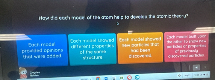 How did each model of the atom help to develop the atomic theory? 
Each model Each model showed Each model showed Each model built upon 
different properties new particles that the other to show new 
provided opinions of the same had been particles or properties 
of previously 
that were added. structure. discovered. discovered particles. 
4 
Bolden Zmyriea 
o Aug 29 12.23 08