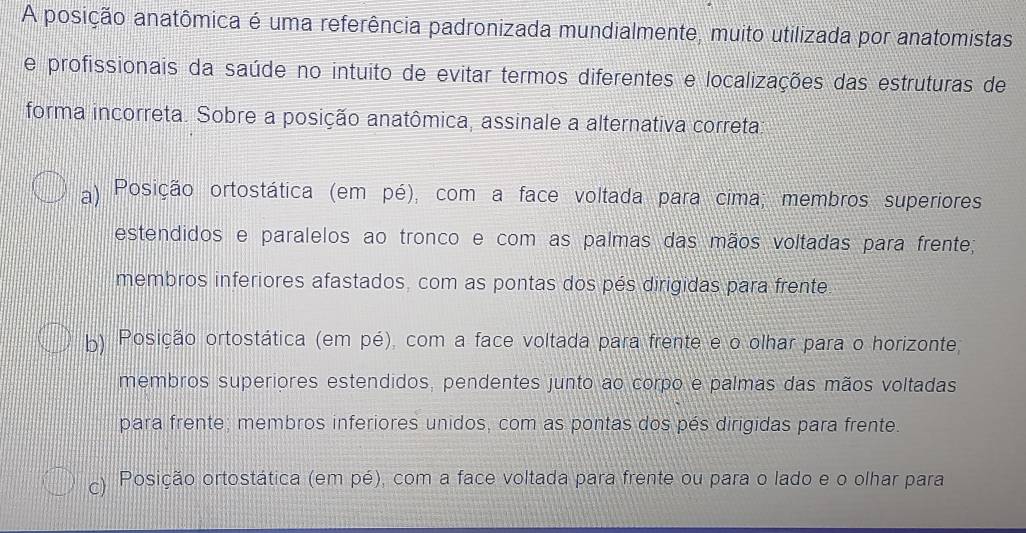 A posição anatômica é uma referência padronizada mundialmente, muito utilizada por anatomistas
e profissionais da saúde no intuito de evitar termos diferentes e localizações das estruturas de
forma incorreta. Sobre a posição anatômica, assinale a alternativa correta:
a) Posição ortostática (em pé), com a face voltada para cima; membros superiores
estendidos e paralelos ao tronco e com as palmas das mãos voltadas para frente;
membros inferiores afastados, com as pontas dos pés dirigidas para frente.
b) Posição ortostática (em pé), com a face voltada para frente e o olhar para o horizonte;
membros superiores estendidos, pendentes junto ao corpo e palmas das mãos voltadas
para frente, membros inferiores unidos, com as pontas dos pés dirigidas para frente.
c) Posição ortostática (em pé), com a face voltada para frente ou para o lado e o olhar para