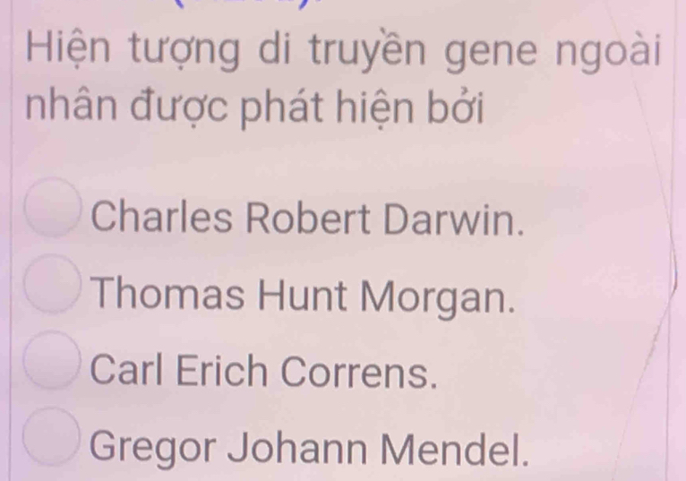 Hiện tượng di truyền gene ngoài
nhân được phát hiện bởi
Charles Robert Darwin.
Thomas Hunt Morgan.
Carl Erich Correns.
Gregor Johann Mendel.