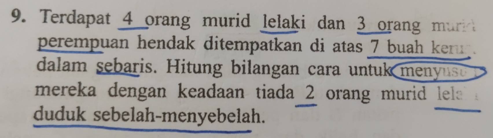 Terdapat 4 orang murid lelaki dan 3 orang mur 
perempuan hendak ditempatkan di atas 7 buah keru . 
dalam sebaris. Hitung bilangan cara untuk meyus 
mereka dengan keadaan tiada 2 orang murid lela 
duduk sebelah-menyebelah.