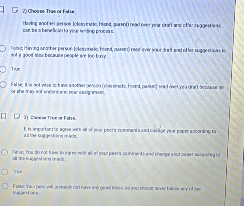 Choose True or False.
Having another person (classmate, friend, parent) read over your draft and offer suggestions
can be a beneficial to your writing process.
False; Having another person (classmate, friend, parent) read over your draft and offer suggestions is
not a good idea because people are too busy.
True
False; It is not wise to have another person (classmate, friend, parent) read over you draft because he
or she may not understand your assignment.
3) Choose True or False.
It is important to agree with all of your peer's comments and change your paper according to
all the suggestions made.
False; You do not have to agree with all of your peer's comments and change your paper according to
all the suggestions made.
True
False; Your peer will probably not have any good ideas, so you should never follow any of her
suggestions.