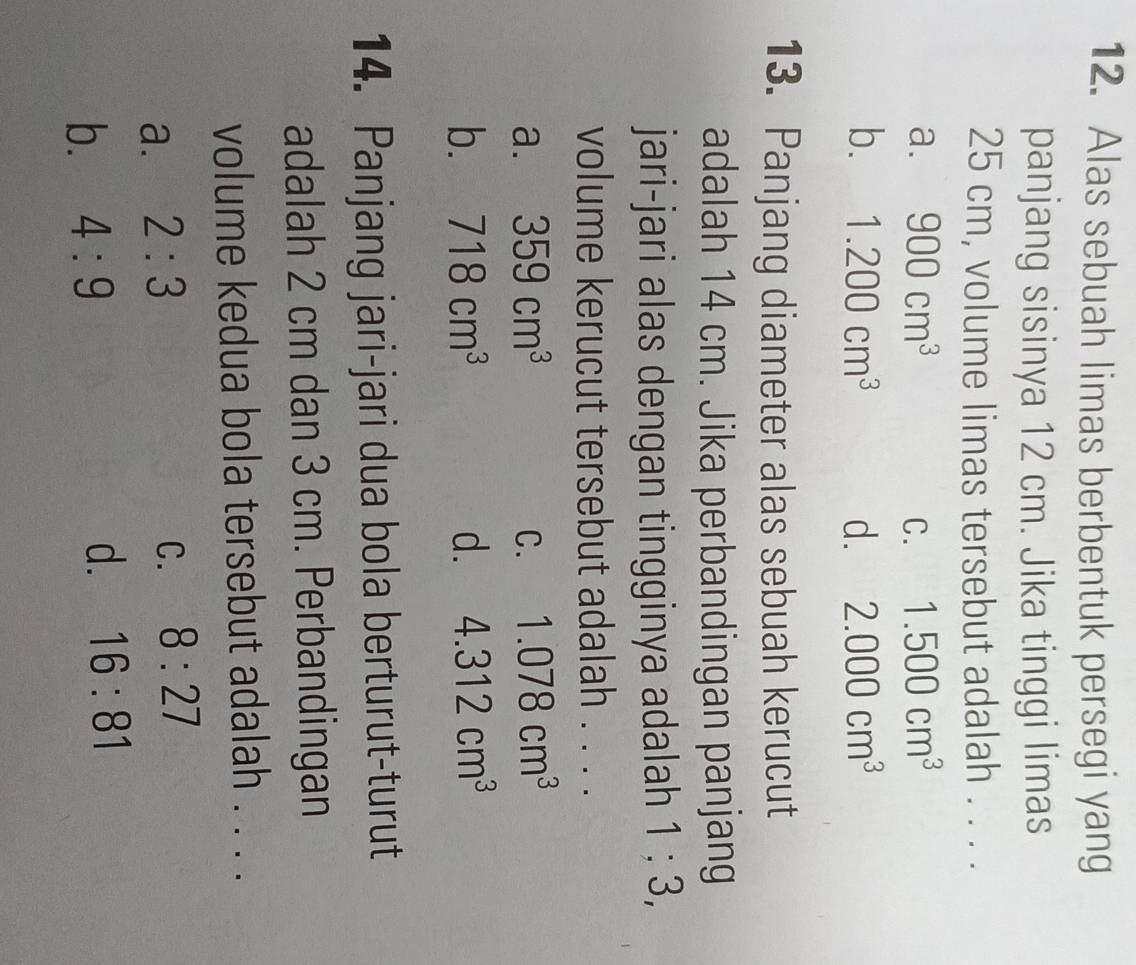 Alas sebuah limas berbentuk persegi yang
panjang sisinya 12 cm. Jika tinggi limas
25 cm, volume limas tersebut adalah . . . .
a. 900cm^3 C. 1.500cm^3
b. 1.200cm^3 d. 2.000cm^3
13. Panjang diameter alas sebuah kerucut
adalah 14 cm. Jika perbandingan panjang
jari-jari alas dengan tingginya adalah 1: 3
volume kerucut tersebut adalah . . . .
a. 359cm^3 C. 1.078cm^3
b. 718cm^3 d. 4.312cm^3
14. Panjang jari-jari dua bola berturut-turut
adalah 2 cm dan 3 cm. Perbandingan
volume kedua bola tersebut adalah . . . .
a. 2:3
C. 8:27
b. 4:9 d. 16:81