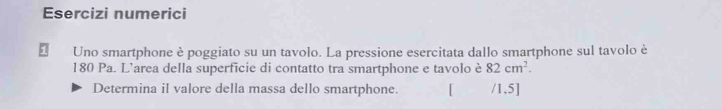 Esercizi numerici 
Uno smartphone è poggiato su un tavolo. La pressione esercitata dallo smartphone sul tavolo è
180 Pa. L’area della superficie di contatto tra smartphone e tavolo è 82cm^2. 
Determina il valore della massa dello smartphone. /1,5]