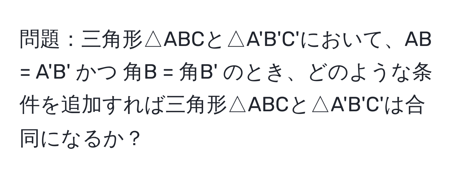 問題：三角形△ABCと△A'B'C'において、AB = A'B' かつ 角B = 角B' のとき、どのような条件を追加すれば三角形△ABCと△A'B'C'は合同になるか？