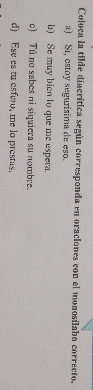 Coloca la tilde diacrítica según corresponda en oraciones con el monosílabo correcto.
a) Si, estoy segurísima de eso.
b) Se muy bien lo que me espera.
c) Tú no sabes ni siquiera su nombre.
d) Ese es tu esfero, me lo prestas.