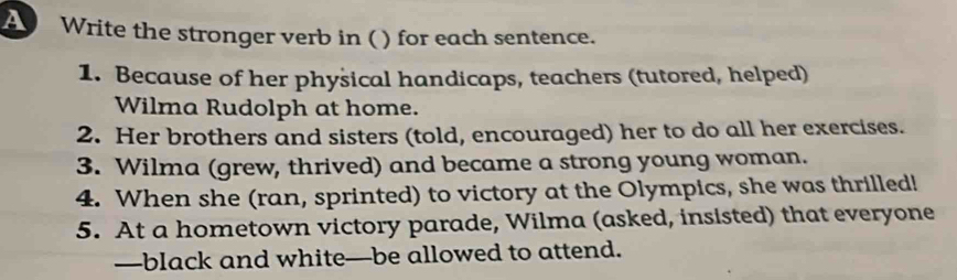 A Write the stronger verb in () for each sentence. 
1. Because of her physical handicaps, teachers (tutored, helped) 
Wilma Rudolph at home. 
2. Her brothers and sisters (told, encouraged) her to do all her exercises. 
3. Wilma (grew, thrived) and became a strong young woman. 
4. When she (ran, sprinted) to victory at the Olympics, she was thrilled! 
5. At a hometown victory parade, Wilma (asked, insisted) that everyone 
—black and white—be allowed to attend.