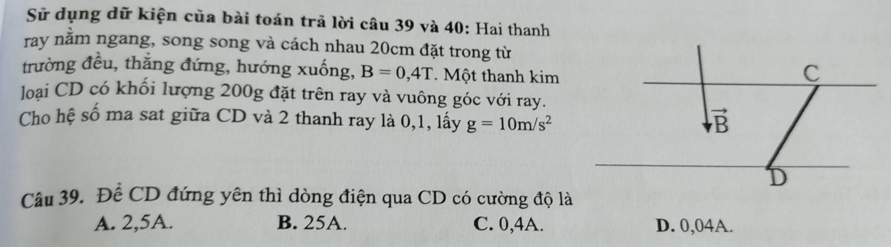 Sử dụng dữ kiện của bài toán trả lời câu 39 và 40: Hai thanh
ray nằm ngang, song song và cách nhau 20cm đặt trong từ
trường đều, thẳng đứng, hướng xuống, B=0,4T.  Một thanh kim
loại CD có khối lượng 200g đặt trên ray và vuông góc với ray.
Cho hệ số ma sat giữa CD và 2 thanh ray là 0,1, lấy g=10m/s^2
Câu 39. Để CD đứng yên thì dòng điện qua CD có cường độ là
A. 2,5A. B. 25A. C. 0,4A. D. 0,04A.