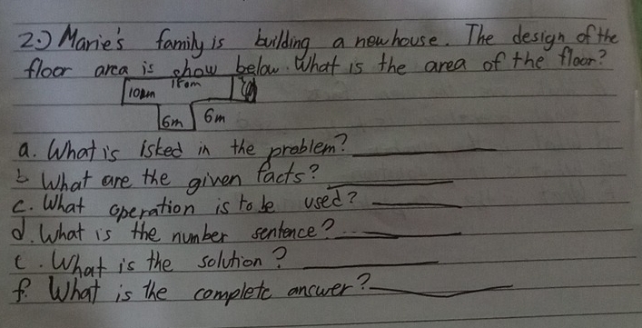 2 0 Marie's family is building a new house. The design of the 
floor arca is show below. What is the area of the floor? 
Ifom 
l0wm
6m 6m
a. What is isked in the problem?_ 
What are the given facts?_ 
C. What operation is to be used?_ 
d. What is the number sentence?_ 
C. What is the solvtion?_ 
f. What is the complete answer?_