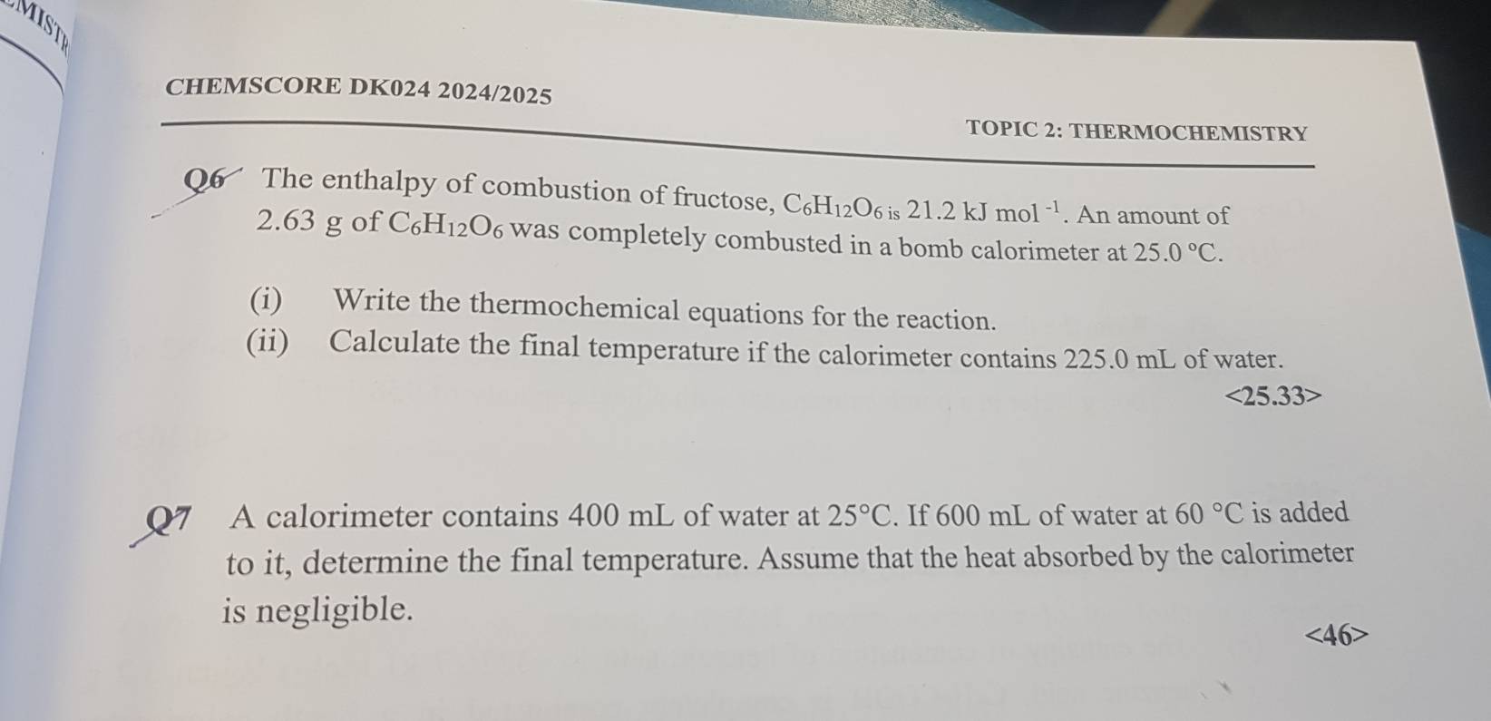 MIST 
CHEMSCORE DK024 2024/2025 
TOPIC 2: THERMOCHEMISTRY 
Q6 The enthalpy of combustion of fructose, C_6H_12O_6 is21.2kJmol^(-1). An amount of
2.63 g of C₆H₁₂O₆ was completely combusted in a bomb calorimeter at 25.0°C. 
(i) Write the thermochemical equations for the reaction. 
(ii) Calculate the final temperature if the calorimeter contains 225.0 mL of water.
<25.33>
07 A calorimeter contains 400 mL of water at 25°C. If 600 mL of water at 60°C is added 
to it, determine the final temperature. Assume that the heat absorbed by the calorimeter 
is negligible.
∠ 46