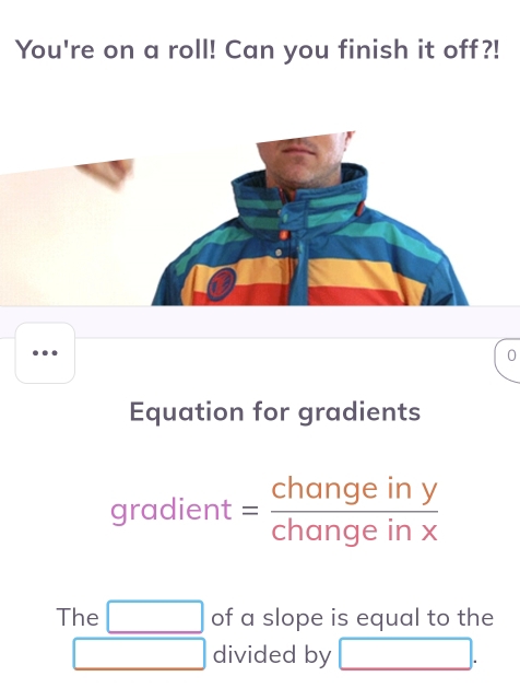 You're on a roll! Can you finish it off?! 
0 
Equation for gradients 
gra _  
aic ent = changeiny/changeinx  
The □ of a slope is equal to the 
□ divided by □.