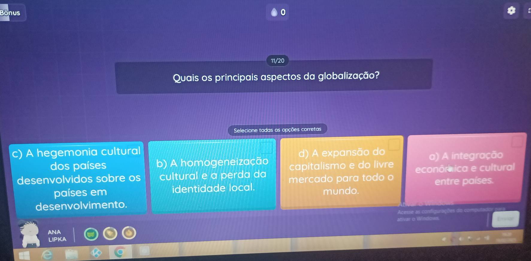 Bonus
11/20
Quais os principais aspectos da globalização?
Selecione todas as opções corretas
A hegemonia cultural d) A expansão do
dos países b) A homogeneização a) A integração
desenvolvidos sobre os cultural e a perda da capitalismo e do livre econôrica e cultural
mercado para todo o
países em identidade local. mundo. entre países.
desenvolvimento.
Acesse as configurações
ativar o Windows.
ANA
LIPKA