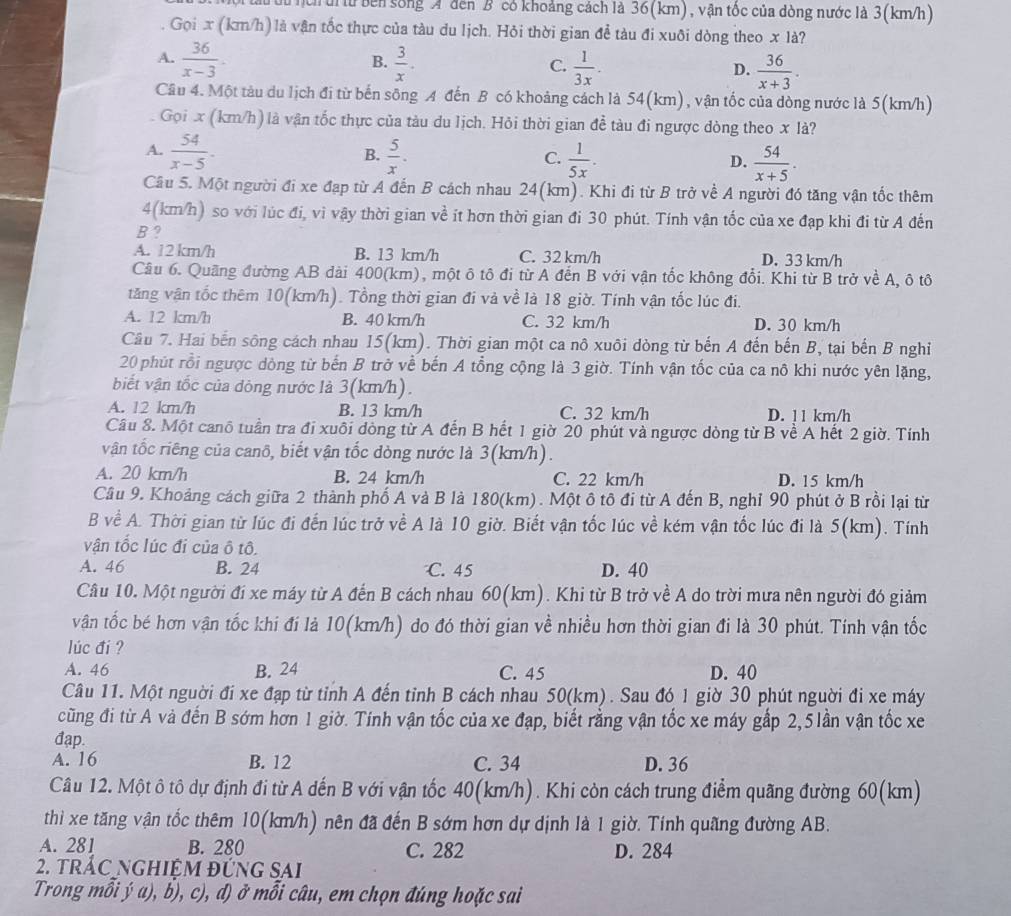 tu bên sống A đến B có khoảng cách là 36(km), vận tốc của dòng nước là 3(km/h)
Gọi x (km/h) là vận tốc thực của tàu du lịch. Hỏi thời gian đề tàu đi xuôi dòng theo x là?
B.
A.  36/x-3 .  3/x .  1/3x .  36/x+3 .
C.
D.
Câu 4. Một tàu du lịch đi từ bến sông A đến B có khoảng cách là 54(km), vận tốc của dòng nước là 5(km/h)
Gọi x (km/h) là vận tốc thực của tàu du lịch. Hỏi thời gian đề tàu đi ngược dòng theo x là?
A.  54/x-5 .  5/x .  1/5x .  54/x+5 .
B.
C.
D.
Câu 5. Một người đi xe đạp từ A đến B cách nhau 24(km). Khi đi từ B trở về A người đó tăng vận tốc thêm
4(km/h) so với lúc đi, vì vậy thời gian về ít hơn thời gian đi 30 phút. Tính vận tốc của xe đạp khi đi từ A đến
B 2
A. 12 km/h B. 13 km/h C. 32 km/h D. 33 km/h
Cầu 6. Quãng đường AB dài 400(km), một ô tô đi từ A đến B với vận tốc không đổi. Khi từ B trở về A, ô tô
tăng vận tốc thêm 10(km/h). Tổng thời gian đi và về là 18 giờ. Tính vận tốc lúc đi.
A. 12 km/h B. 40 km/h C. 32 km/h D. 30 km/h
Câu 7. Hai bến sông cách nhau 15(km). Thời gian một ca nô xuôi dòng từ bến A đến bến B, tại bến B nghi
20 phút rồi ngược dòng từ bến B trở về bến A tổng cộng là 3 giờ. Tính vận tốc của ca nô khi nước yên lặng,
biết vận tốc của dòng nước là 3(km/h).
A. 12 km/h B. 13 km/h C. 32 km/h D. 11 km/h
Câu 8. Một canô tuần tra đi xuôi dòng từ A đến B hết 1 giờ 20 phút và ngược dòng từ B về A hết 2 giờ. Tính
vận tốc riêng của canô, biết vận tốc dòng nước là 3(km/h).
A. 20 km/h B. 24 km/h C. 22 km/h D. 15 km/h
Câu 9. Khoảng cách giữa 2 thành phố A và B là 180(km) . Một ô tô đi từ A đến B, nghỉ 90 phút ở B rồi lại từ
B về A. Thời gian từ lúc đi đến lúc trở về A là 10 giờ. Biết vận tốc lúc về kém vận tốc lúc đi là 5(km). Tính
vận tốc lúc đi của ô tô.
A. 46 B. 24 C. 45 D. 40
Câu 10. Một người đí xe máy từ A đến B cách nhau 60(km). Khi từ B trở về A do trời mưa nên người đó giảm
vận tốc bé hơn vận tốc khi đi là 10(km/h) do đó thời gian về nhiều hơn thời gian đi là 30 phút. Tính vận tốc
lúc đí ?
A. 46 B. 24 C. 45 D. 40
Câu 11. Một nguời đi xe đạp từ tỉnh A đến tỉnh B cách nhau 50(km). Sau đó 1 giờ 30 phút nguời đi xe máy
cũng đi từ A và đến B sớm hơn 1 giờ. Tinh vận tốc của xe đạp, biết rằng vận tốc xe máy gắp 2,5 lần vận tốc xe
đap.
A. 16 B. 12 C. 34 D. 36
Câu 12. Một ô tô dự định đi từ A dến B với vận tốc 40(km/h). Khi còn cách trung điểm quãng đường 60(km)
thì xe tăng vận tốc thêm 10(km/h) nên đã đến B sớm hơn dự dịnh là 1 giờ. Tính quãng đường AB.
A. 281 B. 280 C. 282 D. 284
2. trÁC ngHiệM đứnG SAi
Trong mỗi ý a), b), c), đ) ở mỗi câu, em chọn đúng hoặc sai