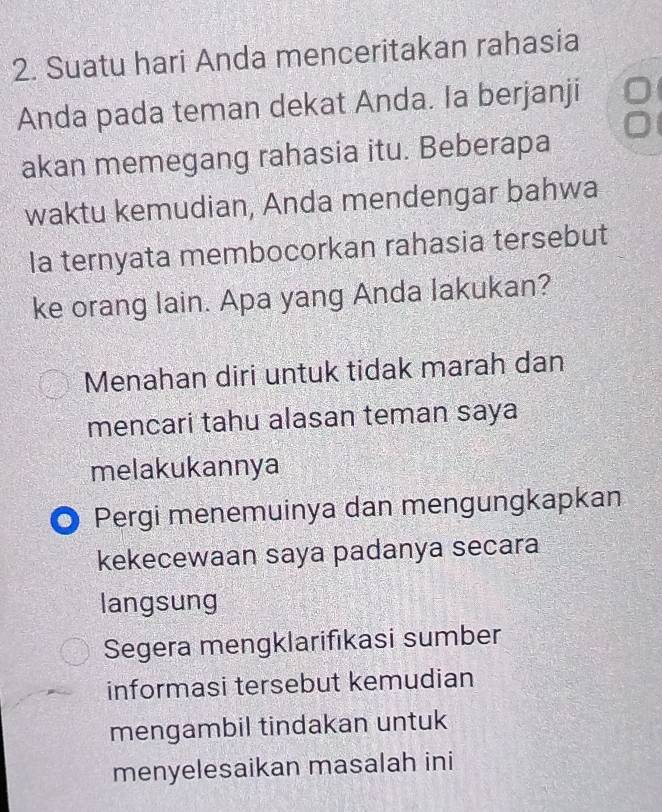 Suatu hari Anda menceritakan rahasia
Anda pada teman dekat Anda. Ia berjanji
akan memegang rahasia itu. Beberapa
waktu kemudian, Anda mendengar bahwa
Ia ternyata membocorkan rahasia tersebut
ke orang lain. Apa yang Anda lakukan?
Menahan diri untuk tidak marah dan
mencari tahu alasan teman saya
melakukannya
Pergi menemuinya dan mengungkapkan
kekecewaan saya padanya secara
langsung
Segera mengklarifıkasi sumber
informasi tersebut kemudian
mengambil tindakan untuk
menyelesaikan masalah ini