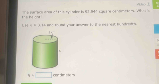 Video D Q 
a 
The surface area of this cylinder is 92.944 square centimeters. What is 
the height? 
Use π approx 3.14 and round your answer to the nearest hundredth. 
0 
H
happrox □ centimeters