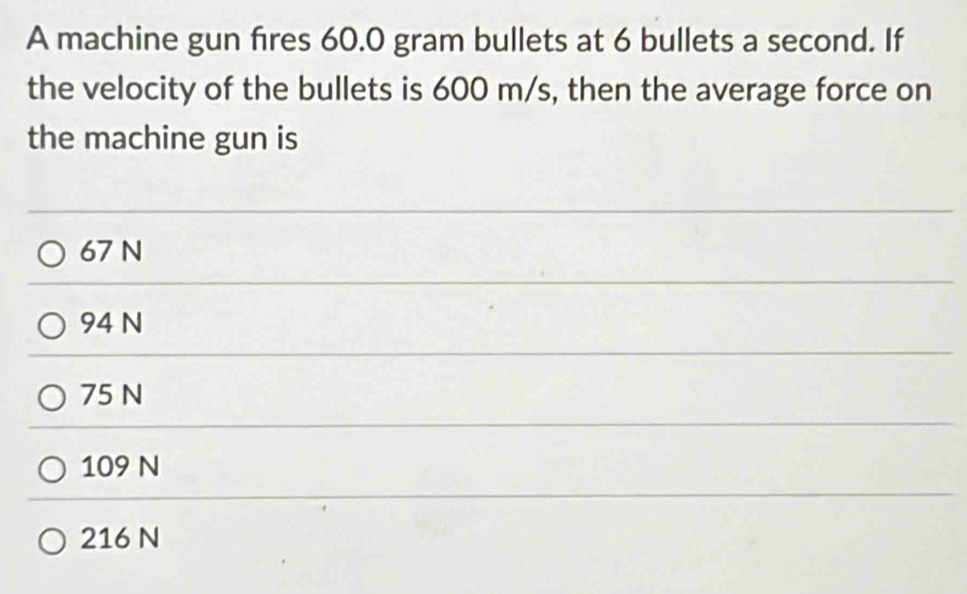 A machine gun fires 60.0 gram bullets at 6 bullets a second. If
the velocity of the bullets is 600 m/s, then the average force on
the machine gun is
67 N
94 N
75 N
109 N
216 N