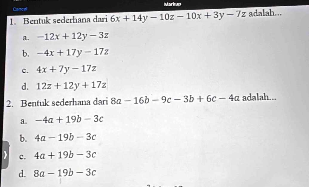 Markup
Cancel
1. Bentuk sederhana dari 6x+14y-10z-10x+3y-7z adalah...
a. -12x+12y-3z
b. -4x+17y-17z
c. 4x+7y-17z
d. 12z+12y+17z
2. Bentuk sederhana dari 8a-16b-9c-3b+6c-4a adalah...
a. -4a+19b-3c
b. 4a-19b-3c
c. 4a+19b-3c
d. 8a-19b-3c